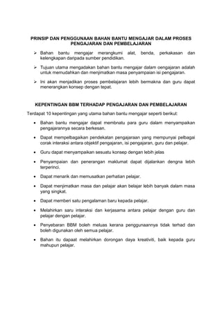 PRINSIP DAN PENGGUNAAN BAHAN BANTU MENGAJAR DALAM PROSES
PENGAJARAN DAN PEMBELAJARAN
 Bahan bantu mengajar merangkumi alat, benda, perkakasan dan
kelengkapan daripada sumber pendidikan.
 Tujuan utama mengadakan bahan bantu mengajar dalam oengajaran adalah
untuk memudahkan dan menjimatkan masa penyampaian isi pengajaran.
 Ini akan menjadikan proses pembelajaran lebih bermakna dan guru dapat
menerangkan konsep dengan tepat.
KEPENTINGAN BBM TERHADAP PENGAJARAN DAN PEMBELAJARAN
Terdapat 10 kepentingan yang utama bahan bantu mengajar seperti berikut:
• Bahan bantu mengajar dapat membnatu para guru dalam menyampaikan
pengajarannya secara berkesan.
• Dapat mempelbagaikan pendekatan pengajaraan yang mempunyai pelbagai
corak interaksi antara objektif pengajaran, isi pengajaran, guru dan pelajar.
• Guru dapat menyampaikan sesuatu konsep dengan lebih jelas
• Penyampaian dan penerangan maklumat dapat dijalankan dengna lebih
terperinci.
• Dapat menarik dan memusatkan perhatian pelajar.
• Dapat menjimatkan masa dan pelajar akan belajar lebih banyak dalam masa
yang singkat.
• Dapat memberi satu pengalaman baru kepada pelajar.
• Melahirkan saru interaksi dan kerjasama antara pelajar dengan guru dan
pelajar dengan pelajar.
• Penyebaran BBM boleh meluas kerana penggunaannya tidak terhad dan
boleh digunakan oleh semua pelajar.
• Bahan itu dapaat melahirkan dorongan daya kreativiti, baik kepada guru
mahupun pelajar.
 