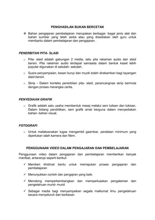 PENGHASILAN BUKAN BERCETAK
 Bahan pengajaran pembelajaran merupakan berbagai- bagai jenis alat dan
bahan sumber yang telah sedia atau yang disediakan oleh guru untuk
membantu dalam pembelajaran dan pengajaran .
PENERBITAN PITA- SLAID
o Pita- slaid adalah gabungan 2 media, iaitu pita rakaman audio dan slaid
bersiri. Pita rakaman audio terdapat samaada dalam bentuk kaset lebih
popular digunakan di sekolah- sekolah.
o Suara penyampaian, kesan bunyi dan muzik boleh dirakamkan bagi tayangan
slaid bersiri.
o Skrip - Dalam konteks penerbitan pita- slaid, perancangnaa skrip bermula
dengan proses merangka cerita.
PENYEDIAAN GRAFIK
o Grafik adalah satu usaha membentuk mesej melalui seni tulisan dan lukisan.
Dalam bidang pendidikan, seni grafik amat berguna dalam menyediakan
bahan- bahan visual.
FOTOGRAFI
o Untuk melaksanakan tugas mengambil gaambar, peralatan minimum yang
diperlukan ialah kamera dan filem.
PENGGUNAAN VIDEO DALAM PENGAJARAN DAN PEMBELAJARAN
Penggunaan video dalam pengajaran dan pembelajaran memberikan banyak
manfaat, antaranya seperti berikut:
 Memberi khidmat bantu untuk memajukan proses pengajaran dan
pembelajaran
 Menunjukkan contoh dan pengajran yang baik.
 Menolong memperkembangkan dan memperluaskan pengalaman dan
pengetahuan murid- murid
 Sebagai media bagi menyampaikan segala maklumat ilmu pengetahuan
secara menyeluruh dan berkesan
 