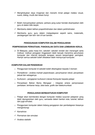  Menghidupkan daya imaginasi dan menarik minat pelajar melalui visual,
suara, dialog, muzik dan kesan bunyi
 Boleh menyampaikan perkara- perkara yang sukar hendak disampaikan oleh
guru di dalam bilik darjah.
 Membantu dalam latihan praperkhidmatan dan dalam perkhidmatan
 Membantu guru- guru dalam matapelajaran seperti sains, matematik,
perdagangan dan lain- lain di luar bandar.
PENGGUNAAN KOMPUTER DALAM PENGAJARAN:
PEMPROSESAN PERKATAAN, PANGKALAN DATA DAN LEMBARAN KERJA.
 Di Malaysia, pada masa kini, sekolah- sekolah rendah dan menengah serta
institusi- institusi pengajian tinggiawam telah banyak manerima peruntukan
komputer dan internet daripada kerajaan secara berperingkat- peringkat.
Hampir semua sekolah boleh dikatakan telah mempunyai komputer.
KOMPUTER DALAM PENDIDIKAN
o Penggunaan komputer di sekolah boleh dibahagikan kepada 3 domain
o Pentadbiran - analisis markah peperoksaan, penyimpanan rekod, penyediaan
jadual dan sebagainya.
o Kurikulum - pengajaran kurikulum Literasi Komputer kepada pelajar
o Penyediaan Bahan Bantu Mengajar - integrasi antara pemprosesan
perkataan, lembaran kerja, data base, grafik dan telekomunikasi
PENGAJARAN BERBANTUKAN KOMPUTER
o Pelajar akan berinteraksi dengan komputer melalui susunan pelajaran yang
telah diprogramkan oleh guru, samaada dalam bentuk nota, tutorial, latihan
dan juga simulasi.
o Penggunaan komputer dalam bidang pengajaran dan pembelajaran biasanya
mengandungi:
 Kemahiran
 Permainan dan simulasi
 Analisis statistik
 