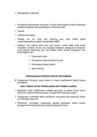  Mendapatkan maklumat
o Pengajaran Berbantukan Komputer ini boleh dilaksanakan di dalam beberapa
kaedah pengajaran dan pembelajaran. Antaranya ialah:
 Tutorial
 Latihtubi dan latihan
o Dengan ciri- ciri yang ada, seorang guru yang kreatif dapat
memanipulasikannya dalam menghasilkan BBM.
o Sebelum kita melihat lebih jauh lagi contoh- contoh BBM yang boleh
dihasilkan, terlebih dahulu kita mengkaji kelebihan penggunaan lembaran
kerja kepada seseorang guru dan pelajar dalam proses pengajaran dan
pembelajaran iaitu:
 Penjimatan masa
 Pemaparan maklumat lebih menarik
 Pemupukan budaya berfikir
 Agen motivasi
PENGGUNAAN PERISIAN GRAFIK DAN ANIMASI
 Penggunaan komputer yang meluas ini dapat diaplikasikan dalam bidang
pendidikan.
MULTI MEDIA UNTUK PENGAJARAN DAN PEMBELAJARAN
 Multimedia boleh didefinisikan sebagai gabungan di antara visual, audio,
grafik dan maklumat tektual dengan menggunakan teknologi unggul.
 Penggunaan multimedia dalam pendidikan merupakan satu keperluan dalam
era teknologi maklumat.
 Multimedia merupakan rangsangan kepada perubahan dalam proses
pengajaran berbanding dengan kaedah pengajaran tradisi.
 