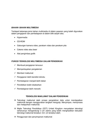 BAHAN- BAHAN MULTIMEDIA
Terdapat beberapa jenis bahan multimedia di dalam pasaran yang boleh digunakan
dalam pengajaran dan pembelajaran di dalam bilik darjah iaitu:
• Hypermedia
• CD-ROM
• Gabungan kamera video, perakam video dan perakam pita
• Cakera video atau laser
• Alat pengimbas grafik
FUNGSI TEKNOLOGI MULTIMEDIA DALAM PENDIDIKAN
 Membuat pengajaran tersusun
 Memperkayakan pengalaman
 Memberi maklumat
 Pengajaran lebih bersifat individu
 Pembelajaran menjadi lebih dekat
 Pendidikan boleh disebarkan
 Pembelajaran lebih menarik
TEKNOLOGI MAKLUMAT DALAM PENDIDIKAN
 Teknologi maklumat ialah proses pengolahan data untuk mendapatkan
maklumat dengan menggunakan langkah mengutip. Menyimpan, memproses
dan melaporkan maklumat.
 Majlis Teknologi Pendidikan (CET) United Kingdom menyatakan teknologi
seharusnya mengandungi 3 ciri utama yang boleh menghasilkan kekuatan
teknologi maklumat tersebut. Ciri- ciri tersebut ialah;
 Penggunaan dan penyimpanan maklumat
 