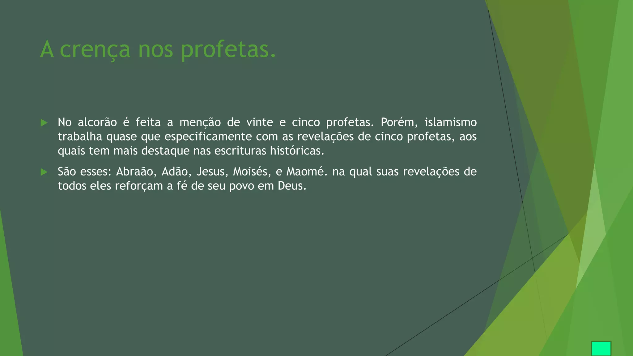 A crença nos profetas.
 No alcorão é feita a menção de vinte e cinco profetas. Porém, islamismo
trabalha quase que especificamente com as revelações de cinco profetas, aos
quais tem mais destaque nas escrituras históricas.
 São esses: Abraão, Adão, Jesus, Moisés, e Maomé. na qual suas revelações de
todos eles reforçam a fé de seu povo em Deus.
 