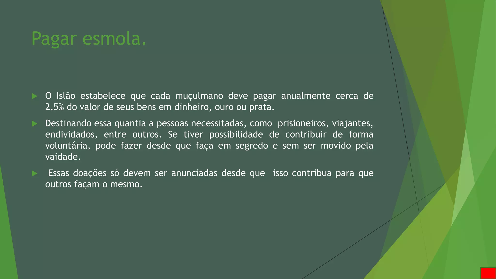 Pagar esmola.
 O Islão estabelece que cada muçulmano deve pagar anualmente cerca de
2,5% do valor de seus bens em dinheiro, ouro ou prata.
 Destinando essa quantia a pessoas necessitadas, como prisioneiros, viajantes,
endividados, entre outros. Se tiver possibilidade de contribuir de forma
voluntária, pode fazer desde que faça em segredo e sem ser movido pela
vaidade.
 Essas doações só devem ser anunciadas desde que isso contribua para que
outros façam o mesmo.
 