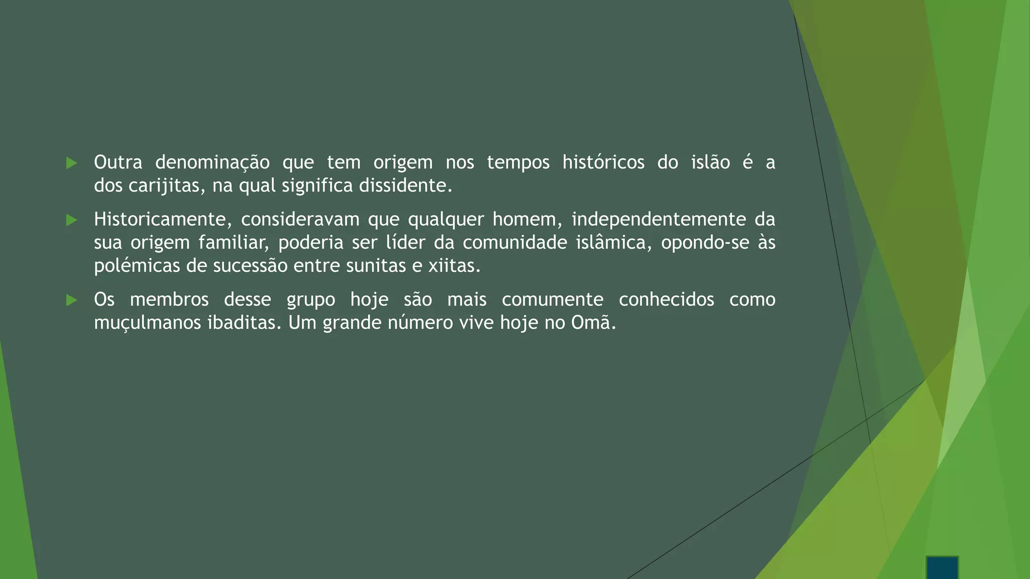  Outra denominação que tem origem nos tempos históricos do islão é a
dos carijitas, na qual significa dissidente.
 Historicamente, consideravam que qualquer homem, independentemente da
sua origem familiar, poderia ser líder da comunidade islâmica, opondo-se às
polémicas de sucessão entre sunitas e xiitas.
 Os membros desse grupo hoje são mais comumente conhecidos como
muçulmanos ibaditas. Um grande número vive hoje no Omã.
 