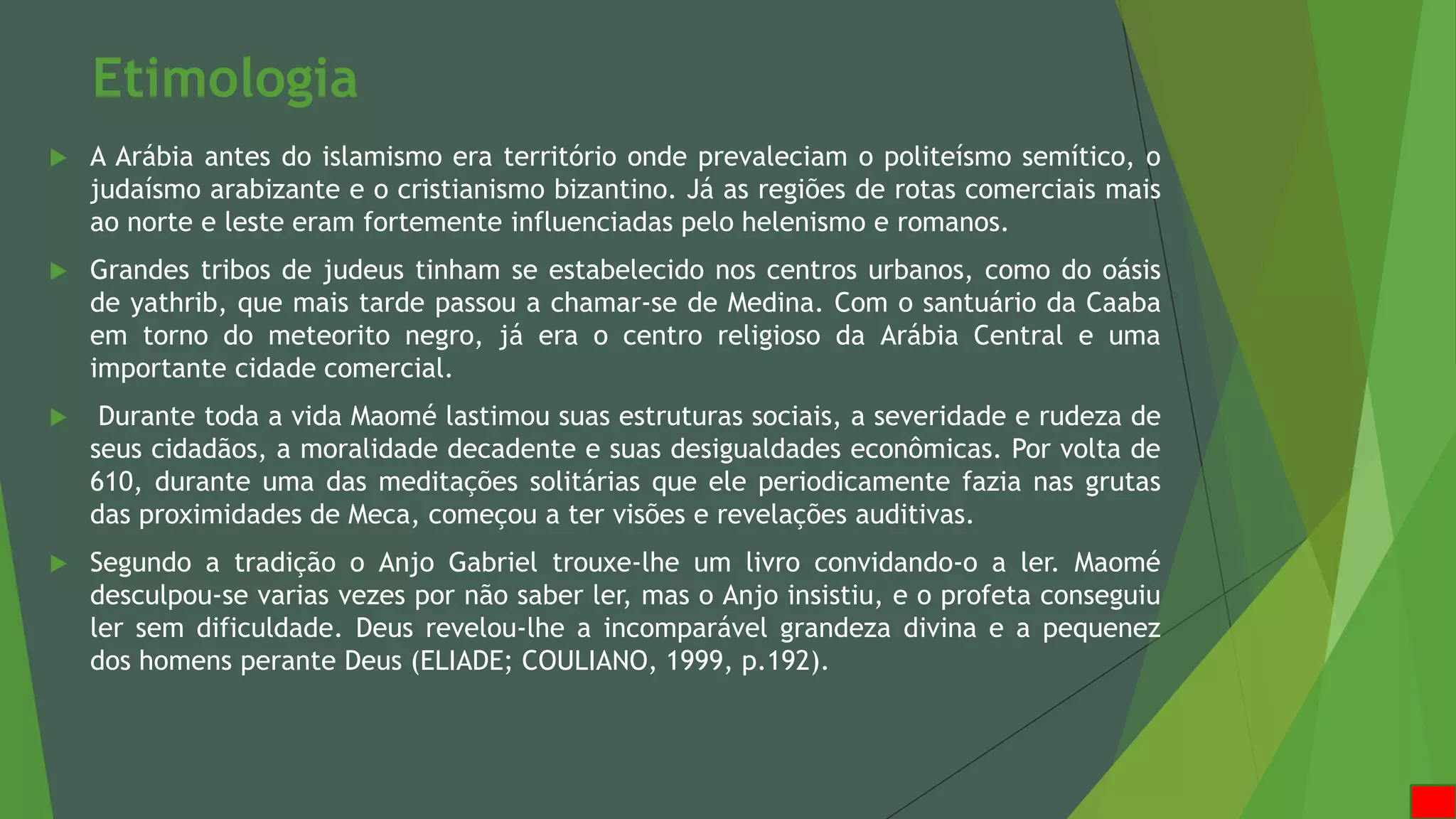 Etimologia
 A Arábia antes do islamismo era território onde prevaleciam o politeísmo semítico, o
judaísmo arabizante e o cristianismo bizantino. Já as regiões de rotas comerciais mais
ao norte e leste eram fortemente influenciadas pelo helenismo e romanos.
 Grandes tribos de judeus tinham se estabelecido nos centros urbanos, como do oásis
de yathrib, que mais tarde passou a chamar-se de Medina. Com o santuário da Caaba
em torno do meteorito negro, já era o centro religioso da Arábia Central e uma
importante cidade comercial.
 Durante toda a vida Maomé lastimou suas estruturas sociais, a severidade e rudeza de
seus cidadãos, a moralidade decadente e suas desigualdades econômicas. Por volta de
610, durante uma das meditações solitárias que ele periodicamente fazia nas grutas
das proximidades de Meca, começou a ter visões e revelações auditivas.
 Segundo a tradição o Anjo Gabriel trouxe-lhe um livro convidando-o a ler. Maomé
desculpou-se varias vezes por não saber ler, mas o Anjo insistiu, e o profeta conseguiu
ler sem dificuldade. Deus revelou-lhe a incomparável grandeza divina e a pequenez
dos homens perante Deus (ELIADE; COULIANO, 1999, p.192).
 