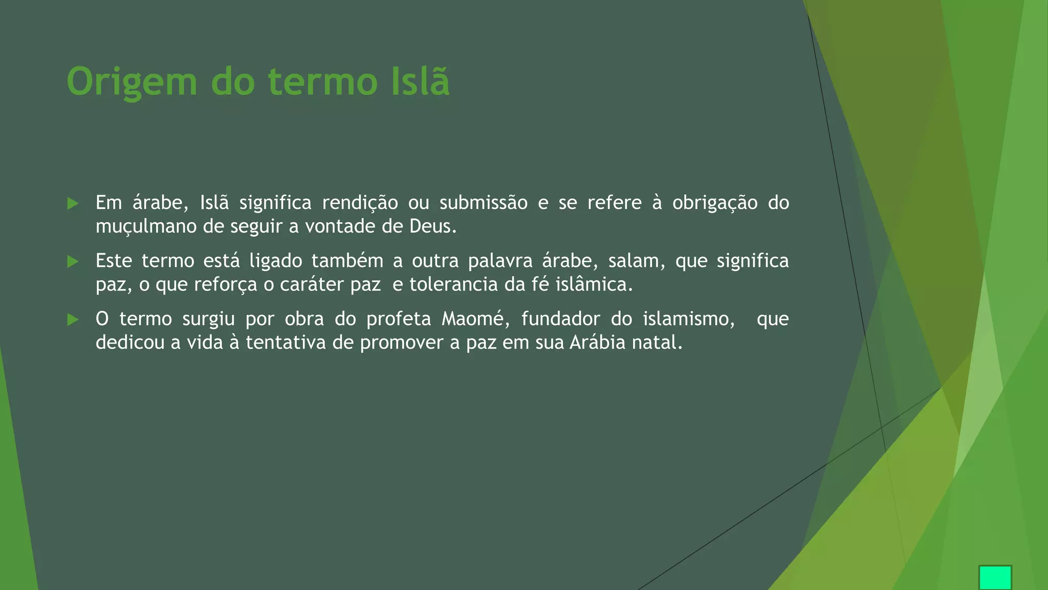 Origem do termo Islã
 Em árabe, Islã significa rendição ou submissão e se refere à obrigação do
muçulmano de seguir a vontade de Deus.
 Este termo está ligado também a outra palavra árabe, salam, que significa
paz, o que reforça o caráter paz e tolerancia da fé islâmica.
 O termo surgiu por obra do profeta Maomé, fundador do islamismo, que
dedicou a vida à tentativa de promover a paz em sua Arábia natal.
 