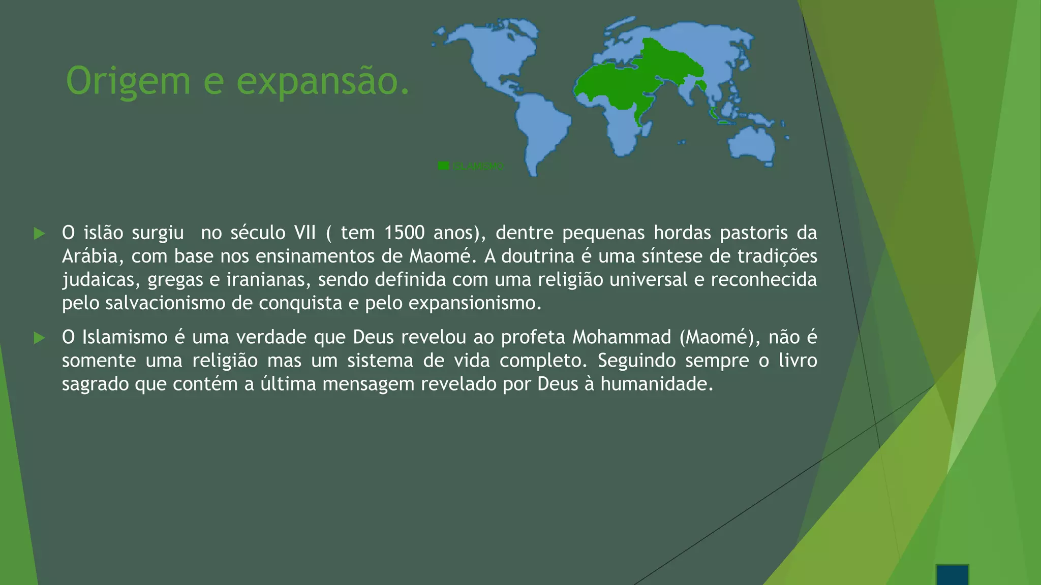 Origem e expansão.
 O islão surgiu no século VII ( tem 1500 anos), dentre pequenas hordas pastoris da
Arábia, com base nos ensinamentos de Maomé. A doutrina é uma síntese de tradições
judaicas, gregas e iranianas, sendo definida com uma religião universal e reconhecida
pelo salvacionismo de conquista e pelo expansionismo.
 O Islamismo é uma verdade que Deus revelou ao profeta Mohammad (Maomé), não é
somente uma religião mas um sistema de vida completo. Seguindo sempre o livro
sagrado que contém a última mensagem revelado por Deus à humanidade.
 