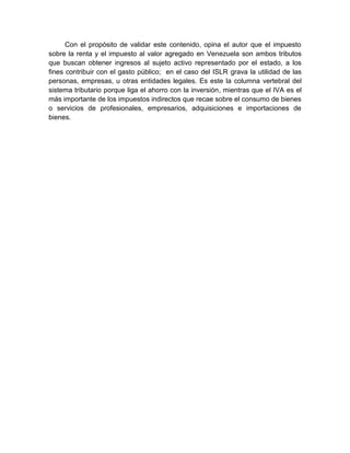 Con el propósito de validar este contenido, opina el autor que el impuesto
sobre la renta y el impuesto al valor agregado en Venezuela son ambos tributos
que buscan obtener ingresos al sujeto activo representado por el estado, a los
fines contribuir con el gasto público; en el caso del ISLR grava la utilidad de las
personas, empresas, u otras entidades legales. Es este la columna vertebral del
sistema tributario porque liga el ahorro con la inversión, mientras que el IVA es el
más importante de los impuestos indirectos que recae sobre el consumo de bienes
o servicios de profesionales, empresarios, adquisiciones e importaciones de
bienes.
 