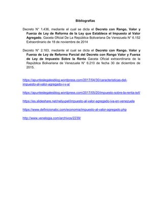 Bibliografías
Decreto N° 1.436, mediante el cual se dicta el Decreto con Rango, Valor y
Fuerza de Ley de Reforma de la Ley que Establece el Impuesto al Valor
Agregado. Gaceta Oficial De La República Bolivariana De Venezuela N° 6.152
Extraordinario de 18 de noviembre de 2014
Decreto N° 2.163, mediante el cual se dicta el Decreto con Rango. Valor y
Fuerza de Ley de Reforma Parcial del Decreto con Rango Valor y Fuerza
de Ley de Impuesto Sobre la Renta Gaceta Oficial extraordinaria de la
República Bolivariana de Venezuela N° 6.210 de fecha 30 de diciembre de
2015.
https://apunteslegalesblog.wordpress.com/2017/04/30/caracteristicas-del-
impuesto-al-valor-agregado-i-v-a/
https://apunteslegalesblog.wordpress.com/2017/05/20/impuesto-sobre-la-renta-isrl/
https://es.slideshare.net/nelyupel/impuesto-al-valor-agregado-iva-en-venezuela
https://www.definicionabc.com/economia/impuesto-al-valor-agregado.php
http://www.venelogia.com/archivos/2239/
 