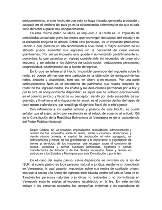 enriquecimiento, el solo hecho de que este se haya iniciado, generado producido o
causado en el territorio del país ya es la circunstancia determinante de que el país
tiene derecho a gravar ese enriquecimiento.
En este mismo orden de ideas, el Impuesto a la Renta es un impuesto de
periodicidad anual que grava las rentas que provengan del capital, del trabajo y de
la aplicación conjunta de ambos. Sobre este particular, es un impuesto productivo:
Debido a que produce un alto rendimiento a nivel fiscal, a mayor aumento de su
alícuota puede aumentar sus ingresos sin la necesidad de crear nuevos
gravámenes; Por ser un Impuesto este puede ir aumentando paulatinamente su
porcentaje, lo que garantiza un ingreso considerable sin necesidad de crear otro
impuesto y se adapta a los objetivos de justicia social: deducciones personales,
progresividad, discriminación de la fuente de ingreso.
En lo que se refiere al el Hecho Imponible generador del impuesto sobre la
renta, se puede afirmar que este particular es la obtención de enriquecimientos
netos, anuales y disponibles, bien sea en dinero o en especie. Por una parte
enriquecimiento Neto: es el incremento de patrimonio que resulta después de
restar de los ingresos brutos, los costos y las deducciones permitidas por la ley; y
por la otra el enriquecimiento disponible: es aquel que ha entrado efectivamente
en el dominio jurídico y fiscal de su perceptor, siendo por tanto suceptible de ser
gravado; y finalmente el enriquecimiento anual: es el obtenido dentro del lapso de
doce meses calendarios que constituye el ejercicio fiscal del contribuyente.
Con referencia a los sujetos activos y pasivos de este tributo, se puede
señalar que el sujeto activo por excelencia es el estado de acuerdo al artículo 156
de la Constitución de la República Bolivariana de Venezuela es de la competencia
del Poder Público Nacional:
Según Ordinal 12: La creación, organización, recaudación, administración y
control de los impuestos sobre la renta, sobre sucesiones, donaciones y
demás ramos conexos, el capital, la producción, el valor agregado, los
hidrocarburos y minas; de los gravámenes a la importación y exportación de
bienes y servicios; de los impuestos que recaigan sobre el consumo de
licores, alcoholes y demás especies alcohólicas, cigarrillos y demás
manufacturas del tabaco; y de los demás impuestos, tasas y rentas no
atribuidas a los Estados y Municipios por esta Constitución o por la ley.
En el caso del sujeto pasivo, salvo disposición en contrario de la ley del
ISLR, el sujeto pasivo es toda persona natural o jurídica, residente o domiciliada
en Venezuela, la cual pagarán impuestos sobre sus rentas de cualquier origen,
sea que la causa o la fuente de ingresos esté situada dentro del país o fuera de él.
También las personas naturales o jurídicas no residentes o no domiciliadas en
Venezuela estarán sujetas al impuesto establecido en la ley. En este sentido
incluye a las personas naturales, las compañías anónimas y las sociedades de
 