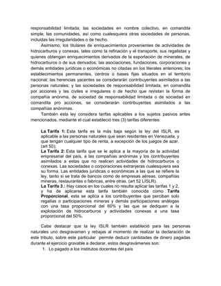 responsabilidad limitada; las sociedades en nombre colectivo, en comandita
simple, las comunidades, así como cualesquiera otras sociedades de personas,
incluidas las irregularidades o de hecho.
Asimismo, los titulares de enriquecimientos provenientes de actividades de
hidrocarburos y conexas, tales como la refinación y el transporte, sus regalistas y
quienes obtengan enriquecimientos derivados de la exportación de minerales, de
hidrocarburos o de sus derivados; las asociaciones, fundaciones, corporaciones y
demás entidades jurídicas o económicas no citadas en los literales anteriores; los
establecimientos permanentes, centros o bases fijas situados en el territorio
nacional; las herencias yacentes se considerarán contribuyentes asimilados a las
personas naturales; y las sociedades de responsabilidad limitada, en comandita
por acciones y las civiles e irregulares o de hecho que revistan la forma de
compañía anónima, de sociedad de responsabilidad limitada o de sociedad en
comandita pro acciones, se considerarán contribuyentes asimilados a las
compañías anónimas.
También esta ley considera tarifas aplicables a los sujetos pasivos antes
mencionados, mediante el cual estableció tres (3) tarifas diferentes:
La Tarifa 1: Esta tarifa es la más baja según la ley del ISLR, es
aplicable a las personas naturales que sean residentes en Venezuela, y
que tengan cualquier tipo de renta, a excepción de los juegos de azar.
(art 50);
La Tarifa 2: Esta tarifa que se le aplica a la mayoría de la actividad
empresarial del país, a las compañías anónimas y los contribuyentes
asimilados a estas que no realicen actividades de hidrocarburos o
conexas. Las sociedades o corporaciones extranjeras cualesquiera sea
su forma. Las entidades jurídicas o económicas a las que se refiere la
ley, tanto si se trata de bancos como de empresas aéreas, compañías
mineras, restaurantes o fabricas, entre otras. (art 52 LISLR).
La Tarifa 3.: Hay casos en los cuales no resulta aplicar las tarifas 1 y 2,
y ha de aplicarse esta tarifa también conocida como Tarifa
Proporcional, esta se aplica a los contribuyentes que perciban solo
regalías o participaciones mineras y demás participaciones análogas
con una tasa proporcional del 60% y las que se dediquen a la
explotación de hidrocarburos y actividades conexas a una tasa
proporcional del 50%.
Cabe destacar que la ley ISLR también estableció para las personas
naturales uno desgravamen y rebajas al momento de realizar la declaración de
este tributo, sobre este particular permite deducir cantidades de dinero pagadas
durante el ejercicio gravable a declarar, estos desgravámenes son:
1. Lo pagado a los institutos docentes del país
 