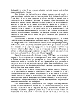declaración de rentas de las personas naturales podrá ser pagado hasta en tres
porciones de iguales montos.
Cabe destacar, que si el contribuyente opta por pagar en una sola porción, el
pago se realizará conjuntamente con la presentación de la declaración definitiva.
Ahora bien, si es en dos porciones la primera porción se pagará con la
presentación de la declaración definitiva y la segunda veinte días después del
vencimiento del plazo para la presentación de la declaración de rentas respectiva.
También si opta por tres porciones, la primera se pagará con la declaración
definitiva, la segunda, veinte días después del vencimiento del lapso para la
presentación de la declaración de rentas respectiva, y la tercera cuarenta días
continuos después del vencimiento del citado plazo. En los casos de declaración
definitiva de contribuyentes diferentes a las personas naturales, el ISLR deberá
pagarse en una sola porción dentro del plazo concedido para presentar la
declaración definitiva.
Seguidamente, se abordara el impuesto al valor agregado (IVA), el cual es
un tributo o impuesto de naturaleza indirecta que recae sobre el consumo y grava:
las entregas de bienes y prestaciones de servicios efectuadas por empresarios y
profesionales. El IVA es un impuesto donde justamente lo que se estará pagando
tiene relación con el valor que agreguemos a los productos o servicios que
hayamos adquirido. Este tributo lo paga la empresa de dos formas diferentes: la
primera es a través de sus proveedores y la segunda mediante las declaraciones
periódicas que hace al fisco del impuesto del valor agregado.
Siguiendo este mismo orden de ideas, el cobro del IVA para una empresa se
ejecuta en el momento que una empresa que vende un producto o servicio, emite
la factura correspondiente. Las compañías, en líneas generales, poseen el
derecho de recibir un reembolso del IVA que han pagado a otras compañías a
cambio de facturas, lo que se denomina como crédito fiscal, restándolo del monto
de IVA que cobran a sus clientes (el débito fiscal). La diferencia entre crédito fiscal
y débito fiscal debe ser entregada al fisco.
En lo esencial, el IVA, es un impuesto indirecto sobre el consumo, financiado
por el consumidor final. El IVA es un impuesto que no es percibido por el fisco
directamente del tributario, es más bien percibido por el vendedor en el momento
de toda transacción comercial. Los consumidores finales tienen la obligación de
pagar el IVA sin derecho a reembolso, lo que es controlado por el fisco obligando
a la empresa a entregar justificantes de venta al consumidor final e integrar copias
de estas a la contabilidad en una empresa.
Entre las características del Impuesto al Valor Agregado (IVA): se puede citar
que se encuentra establecido en una ley; es un impuesto indirecto; no es un
impuesto acumulativo; es el impuesto de mayor rendimiento tributario, no
contempla regímenes especiales; posee muy pocas exenciones; incluye un
mecanismo para aprovechar el remanente del crédito fiscal; el impuesto es
 