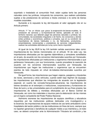 soportado o trasladado al consumidor final; estan sujetas tanto las personas
naturales como las jurídicas, incluyendo los consorcios, que realicen actividades
sujetas a las prestaciones de servicios a títulos onerosos o la venta de bienes
muebles corporales.
Sumando a lo expuesto la ley del impuesto al valor agregado cita en su
Artículo primero:
Artículo 1º "es un tributo que grava la enajenación de bienes muebles, la
prestación de servicios y la importación de bienes, aplicable en todo el
territorio nacional, que deberán pagar las personas naturales o jurídicas, las
comunidades, las sociedades irregulares o de hecho, los consorcios y demás
entes jurídicos y económicos, públicos o privados, que en su condición de
importadores de bienes habituales o no, de fabricantes, productores,
ensambladores, comerciantes y prestadores de servicios independientes,
realizan las actividades definidas por la ley como hecho imponible".
Al igual de la ley ISLR la ley IVA también señala exenciones tales como:
importaciones de los bienes mencionados en el artículo 18 de esta Ley; las
importaciones efectuadas por los agentes diplomáticos y consulares acreditados
en el país, de acuerdo con los convenios internacionales suscritos por Venezuela;
las importaciones efectuadas por instituciones u organismos internacionales a que
pertenezca Venezuela y por sus funcionarios, cuando procediere la exención de
acuerdo con los convenios internacionales suscritos por Venezuela; las
importaciones que hagan las instituciones u organismos que se encuentren
exentos de todo impuesto en virtud de tratados internacionales suscritos por
Venezuela.
De igual forma, las importaciones que hagan viajeros, pasajeros y tripulantes
de naves, aeronaves y otros vehículos, cuando estén bajo régimen de equipaje;
las importaciones que efectúen los inmigrantes de acuerdo con la legislación
especial, en cuanto les conceda franquicias aduaneras; las importaciones de
bienes donados en el extranjero a instituciones, corporaciones y fundaciones sin
fines de lucro y a las universidades para el cumplimiento de sus fines propios; las
importaciones de billetes y monedas efectuadas por el Banco Central de
Venezuela, así como los materiales o insumos para la elaboración de las mismas
por el órgano competente del Poder Público Nacional.
Asimismo exoneras las importaciones de equipos científicos y educativos
requeridos por las instituciones públicas dedicadas a la investigación y a
la docencia; las importaciones de equipos médicos de uso tanto ambulatorio como
hospitalario del sector público o de las instituciones sin fines de lucro, siempre que
no repartan ganancias o beneficios de cualquier índole a sus miembros y, en todo
caso, se deberá comprobar ante la Administración Tributaria tal condición y las
 