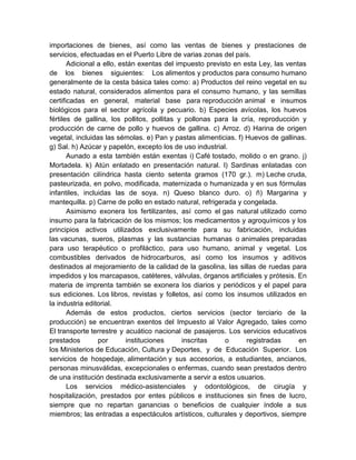 importaciones de bienes, así como las ventas de bienes y prestaciones de
servicios, efectuadas en el Puerto Libre de varias zonas del país.
Adicional a ello, están exentas del impuesto previsto en esta Ley, las ventas
de los bienes siguientes: Los alimentos y productos para consumo humano
generalmente de la cesta básica tales como: a) Productos del reino vegetal en su
estado natural, considerados alimentos para el consumo humano, y las semillas
certificadas en general, material base para reproducción animal e insumos
biológicos para el sector agrícola y pecuario. b) Especies avícolas, los huevos
fértiles de gallina, los pollitos, pollitas y pollonas para la cría, reproducción y
producción de carne de pollo y huevos de gallina. c) Arroz. d) Harina de origen
vegetal, incluidas las sémolas. e) Pan y pastas alimenticias. f) Huevos de gallinas.
g) Sal. h) Azúcar y papelón, excepto los de uso industrial.
Aunado a esta también están exentas i) Café tostado, molido o en grano. j)
Mortadela. k) Atún enlatado en presentación natural. l) Sardinas enlatadas con
presentación cilíndrica hasta ciento setenta gramos (170 gr.). m) Leche cruda,
pasteurizada, en polvo, modificada, maternizada o humanizada y en sus fórmulas
infantiles, incluidas las de soya. n) Queso blanco duro. o) ñ) Margarina y
mantequilla. p) Carne de pollo en estado natural, refrigerada y congelada.
Asimismo exonera los fertilizantes, así como el gas natural utilizado como
insumo para la fabricación de los mismos; los medicamentos y agroquímicos y los
principios activos utilizados exclusivamente para su fabricación, incluidas
las vacunas, sueros, plasmas y las sustancias humanas o animales preparadas
para uso terapéutico o profiláctico, para uso humano, animal y vegetal. Los
combustibles derivados de hidrocarburos, así como los insumos y aditivos
destinados al mejoramiento de la calidad de la gasolina, las sillas de ruedas para
impedidos y los marcapasos, catéteres, válvulas, órganos artificiales y prótesis. En
materia de imprenta también se exonera los diarios y periódicos y el papel para
sus ediciones. Los libros, revistas y folletos, así como los insumos utilizados en
la industria editorial.
Además de estos productos, ciertos servicios (sector terciario de la
producción) se encuentran exentos del Impuesto al Valor Agregado, tales como
El transporte terrestre y acuático nacional de pasajeros. Los servicios educativos
prestados por instituciones inscritas o registradas en
los Ministerios de Educación, Cultura y Deportes, y de Educación Superior. Los
servicios de hospedaje, alimentación y sus accesorios, a estudiantes, ancianos,
personas minusválidas, excepcionales o enfermas, cuando sean prestados dentro
de una institución destinada exclusivamente a servir a estos usuarios.
Los servicios médico-asistenciales y odontológicos, de cirugía y
hospitalización, prestados por entes públicos e instituciones sin fines de lucro,
siempre que no repartan ganancias o beneficios de cualquier índole a sus
miembros; las entradas a espectáculos artísticos, culturales y deportivos, siempre
 