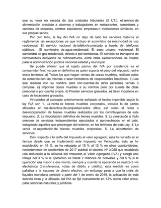 que su valor no exceda de dos unidades tributarias (2 UT.); el servicio de
alimentación prestado a alumnos y trabajadores en restaurantes, comedores y
cantinas de escuelas, centros educativos, empresas o instituciones similares, en
sus propias sedes.
Por otro lado, la ley del IVA no dejo de lado los servicios básicos al
reglamentar las excepciones ya que incluyo el suministro de electricidad de uso
residencial. El servicio nacional de telefonía prestado a través de teléfonos
públicos. El suministro de agua residencial. El aseo urbano residencial. El
suministro de gas residencial, directo o por bombonas. El servicio de transporte de
combustibles derivados de hidrocarburos, entre otras exoneraciones de interés
para la administración pública nacional estadal y municipal.
Se puede afirmar que el sujeto pasivo del IVA por excelencia es el
consumidor final, ya que en definitiva es quien soporta el peso del impuesto, entre
estos tenemos: a) Todos los que hagan ventas de cosas muebles, realicen actos
de comercio con las mismas o sean herederos de responsables Inscriptos. b) Los
que realicen con su nombre pero con cuentas de otras personas ventas o
compras. c) Importen cosas muebles a su nombre pero por cuenta de otras
personas o por cuenta propia. d) Presten servicios gravados. e) Sean inquilinos en
caso de locaciones gravadas.
Vinculados al concepto anteriormente señalado el hecho imponible según la
ley IVA son 1. La venta de bienes muebles corporales, incluida la de partes
alícuotas en los derechos de propiedad sobre ellos; así como el retiro o
desincorporación de bienes muebles realizados por los contribuyentes de este
impuesto. 2. La importación definitiva de bienes muebles. 3. La prestación a título
oneroso de servicios independientes ejecutados o aprovechados en el país,
incluyendo aquellos que provengan del exterior, en los términos de esta Ley. 4. La
venta de exportación de bienes muebles corporales. 5. La exportación de
servicios.
Con respecto a la tarifa del Impuesto al valor agregado, esta ha variado en el
tiempo desde que se implementó este impuesto en Venezuela, esta se ha
establecido en 16 %, se ha rebajado al 15 % al 12 % en otras oportunidades,
recientemente en septiembre de 2017 publicó el decreto Nº 3.085 que estableció
una reducción a la alícuota del Impuesto al Valor Agregado (IVA) y otorgó una
rebaja del 3 % si la operación es hasta 2 millones de bolívares y del 5 % si la
operación era mayor a ese monto, siempre y cuando la operación se realizara vía
electrónica (transferencia, notas de débito y crédito), esta medida es como
paliativa a la escases de dinero efectivo, sin embargo pese a que la crisis de
liquides monetaria persiste a partir del 1 de enero de 2018, la aplicación de este
decreto cesó y la alícuota del IVA se fijó nuevamente en 12% como valor único,
para personas naturales y jurídicas.
 