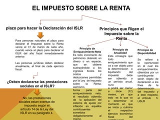 plazo para hacer la Declaración del ISLR
Para personas naturales el plazo para
declarar el Impuesto sobre la Renta
vence el 31 de marzo de cada año,
cuando vence el plazo para declarar el
ISLR del año fiscal inmediatamente
anterior.
Las personas jurídicas deben declarar
anualmente, al final de cada ejercicio
fiscal.
¿Deben declararse las prestaciones
sociales en el ISLR?
No, las prestaciones
sociales estan exentas de
impuesto según el
artículo 14 de la Ley del
ISLR en su parágrafo 4.
Principios que Rigen el
Impuesto sobre la
Renta
Principio de
Enriquecimiento Neto
Es todo incremento de
patrimonio obtenido en
dinero o en especie,
que se obtiene
sustrayéndole a los
ingresos brutos los
costos y
deducciones permitidas
por la Ley de Impuesto
sobre la Renta;
asimismo,
forma parte del
enriquecimiento neto,
el resultado obtenido
de la aplicación del
sistema de ajuste por
inflación en aquellos
contribuyentes
sometidos
obligatoriamente al
mismo.
Principio de
Anualidad
Este consagra que
todo
enriquecimiento que
va a ser objeto para
la determinación o
liquidación del
impuesto debe
ser obtenido a
un período anual,
nunc
a podrá ser menor
a doce (12)
meses, ya que
esto es lo que va
a determinar el
momento en que
se inicia y culmina
el respectivo
ejercicio económico
fiscal del
Principio de
Disponibilidad
Se refiere a
la oportunidad
en el cual los
enriquecimientos
obtenidos por un
contribuyente
serán objeto de
declaración a los
fines de la
determinación
del impuesto y
a este respecto,
el Articulo 5.
LISLR
 