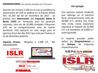 EXONERACIONES: Son aquellas otorgadas por el Ejecutivo.
Decreto con número 3.185 en el cual se establece la
exoneración de ISLR se publicó en la Gaceta Oficial
Nro. 41.293 del 05 de diciembre de 2017 . Se
plantea una exoneración del Impuesto Sobre la
Renta (ISLR) en Venezuela para las personas
naturales, esta vez de 32.000 Unidades Tributarias
(UT) de su enriquecimiento neto de fuente
territorial. Esta aplicaría en este rango para el
ejercicio fiscal del año 2017 que está por finalizar el
31 de diciembre próximo.
Ingresos Brutos: Mayores a 1.500 UT NO
ASALARIADOS.
Por ejemplo
Una persona natural residente
que obtenga en el ejercicio
fiscal enriquecimiento neto de
40.000 U.T.; tendrá una renta
neta mixta. Como exonerado
reportará el importe de 32.000
U.T. y el excedente de 8.000 U.T
estará gravado.
El importe gravado podrá
aplicar los Desgravámenes y
las Rebajas de impuesto
respectivamente
 