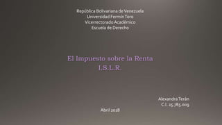 El Impuesto sobre la Renta
I.S.L.R.
República Bolivariana deVenezuela
Universidad FermínToro
Vicerrectorado Académico
Escuela de Derecho
AlexandraTerán
C.I. 25.785.009
Abril 2018
 