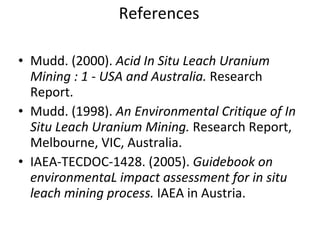 References Mudd. (2000). Acid In Situ Leach Uranium Mining : 1 - USA and Australia. Research Report. Mudd. (1998). An Environmental Critique of In Situ Leach Uranium Mining. Research Report, Melbourne, VIC, Australia. IAEA-TECDOC-1428. (2005). Guidebook on environmentaL impact assessment for in situ leach mining process. IAEA in Austria.