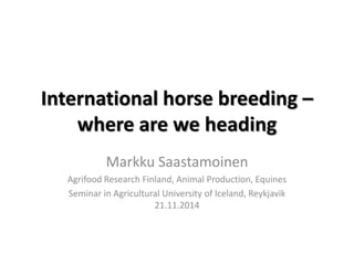 International horse breeding – where are we heading 
Markku Saastamoinen 
Agrifood Research Finland, Animal Production, Equines 
Seminar in Agricultural University of Iceland, Reykjavik 21.11.2014  