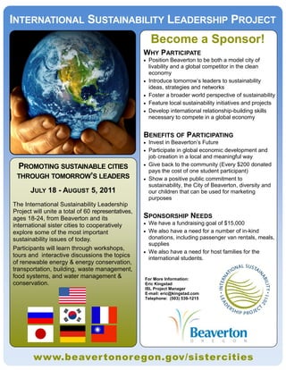 INTERNATIONAL SUSTAINABILITY LEADERSHIP PROJECT
                                                        Become a Sponsor!
                                                    WHY PARTICIPATE
                                                       Position Beaverton to be both a model city of
                                                        livability and a global competitor in the clean
                                                        economy
                                                       Introduce tomorrow’s leaders to sustainability
                                                        ideas, strategies and networks
                                                       Foster a broader world perspective of sustainability
                                                       Feature local sustainability initiatives and projects
                                                       Develop international relationship-building skills
                                                        necessary to compete in a global economy


                                                    BENEFITS OF PARTICIPATING
                                                     Invest in Beaverton’s Future
                                                     Participate in global economic development and
                                                      job creation in a local and meaningful way
 PROMOTING SUSTAINABLE CITIES                        Give back to the community (Every $200 donated
                                                      pays the cost of one student participant)
 THROUGH TOMORROW’S LEADERS                          Show a positive public commitment to
                                                      sustainability, the City of Beaverton, diversity and
       JULY 18 - AUGUST 5, 2011                       our children that can be used for marketing
                                                      purposes
The International Sustainability Leadership
Project will unite a total of 60 representatives,
ages 18-24, from Beaverton and its                  SPONSORSHIP NEEDS
international sister cities to cooperatively         We have a fundraising goal of $15,000
explore some of the most important                   We also have a need for a number of in-kind
sustainability issues of today.                       donations, including passenger van rentals, meals,
                                                      supplies
Participants will learn through workshops,
                                                     We also have a need for host families for the
tours and interactive discussions the topics          international students.
of renewable energy & energy conservation,
transportation, building, waste management,
food systems, and water management &                For More Information:
conservation.                                       Eric Kingstad
                                                    ISL Project Manager
                                                    E-mail: eric@kingstad.com
                                                    Telephone: (503) 539-1215




        www.beaver tonoregon.gov/sistercities
 