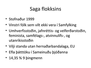 Saga flokksins Stofnaður 1999 Vinstri fólk sem vilt ekki vera í Samfylking Umhverfisstoðin, jafnréttis- og velferðarstoðin, feminista, samfélags-, atvinnulífs-, og utanríkisstoðin Vilji standa utan hernaðarbandalaga, EU Efla þátttöku í Sameinuðu þjóðanna  14,35 % 9 þingmenn 