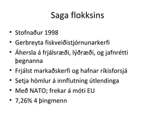 Saga flokksins Stofnaður 1998 Gerbreyta fiskveiðistjórnunarkerfi Áhersla á frjálsræði, lýðræði, og jafnrétti þegnanna Frjálst markaðskerfi og hafnar ríkisforsjá Setja hömlur á innflutning útlendinga Með NATO; frekar á móti EU 7,26% 4 þingmenn 