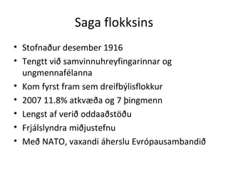 Saga flokksins Stofnaður desember 1916 Tengtt við samvinnuhreyfingarinnar og ungmennafélanna Kom fyrst fram sem dreifbýlisflokkur 2007 11.8% atkvæða og 7 þingmenn Lengst af verið oddaaðstöðu Frjálslyndra miðjustefnu Með NATO, vaxandi áherslu Evrópausambandið 