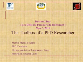 Doctoral Day
« Les Défis du Parcours du Doctorant »
May 3, 2018
The Toolbox of a PhD Researcher
Marwa Mekni Toujani
PhD Candidate
Higher Institute of Languages, Tunis
marwaISLT@gmail.com
 