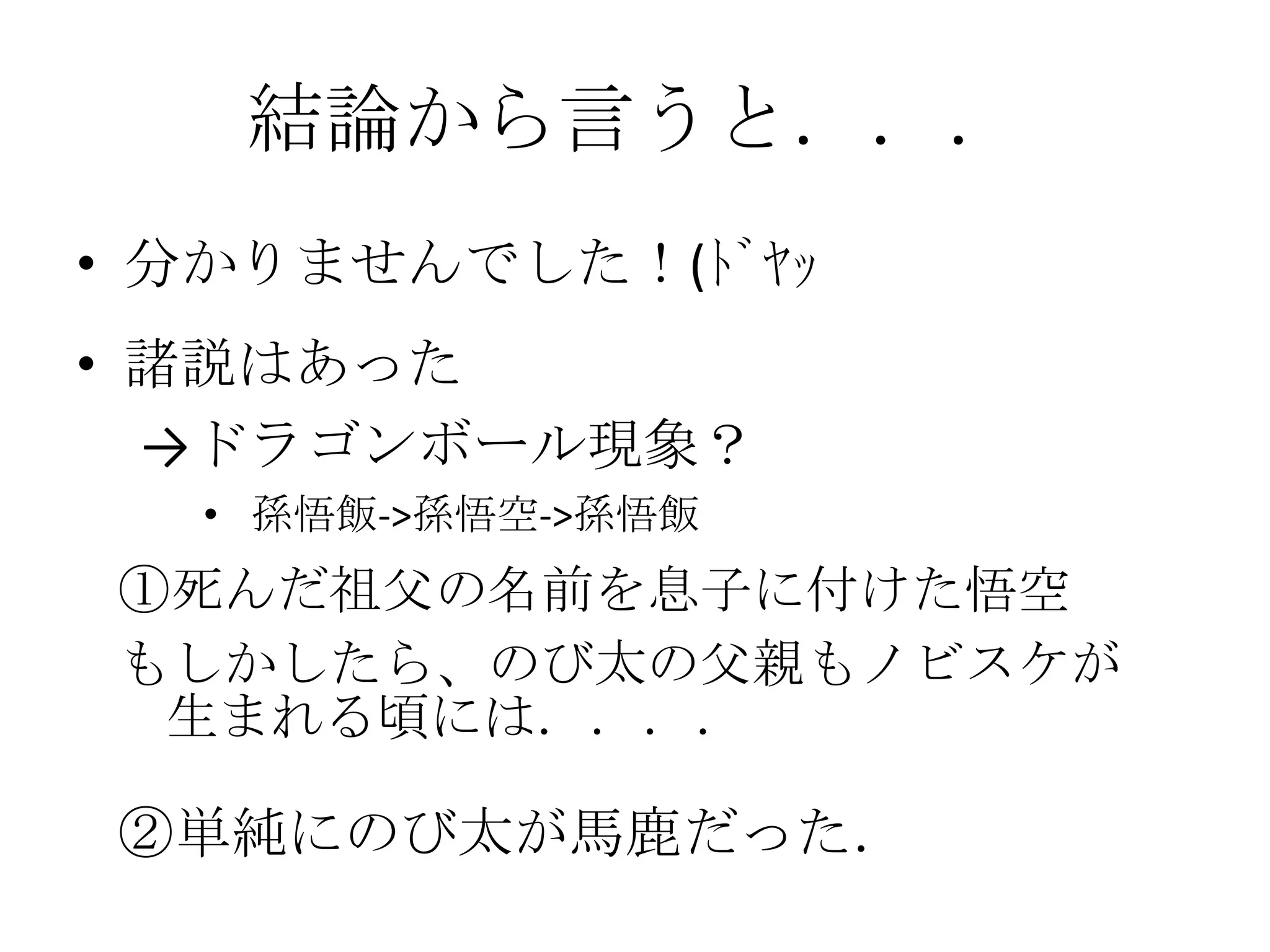 結論から言うと．．．
• 分かりませんでした！(ﾄﾞﾔｯ
• 諸説はあった
  →ドラゴンボール現象？
  • 孫悟飯->孫悟空->孫悟飯
①死んだ祖父の名前を息子に付けた悟空
もしかしたら、のび太の父親もノビスケが
 生まれる頃には．．．．

②単純にのび太が馬鹿だった．
 