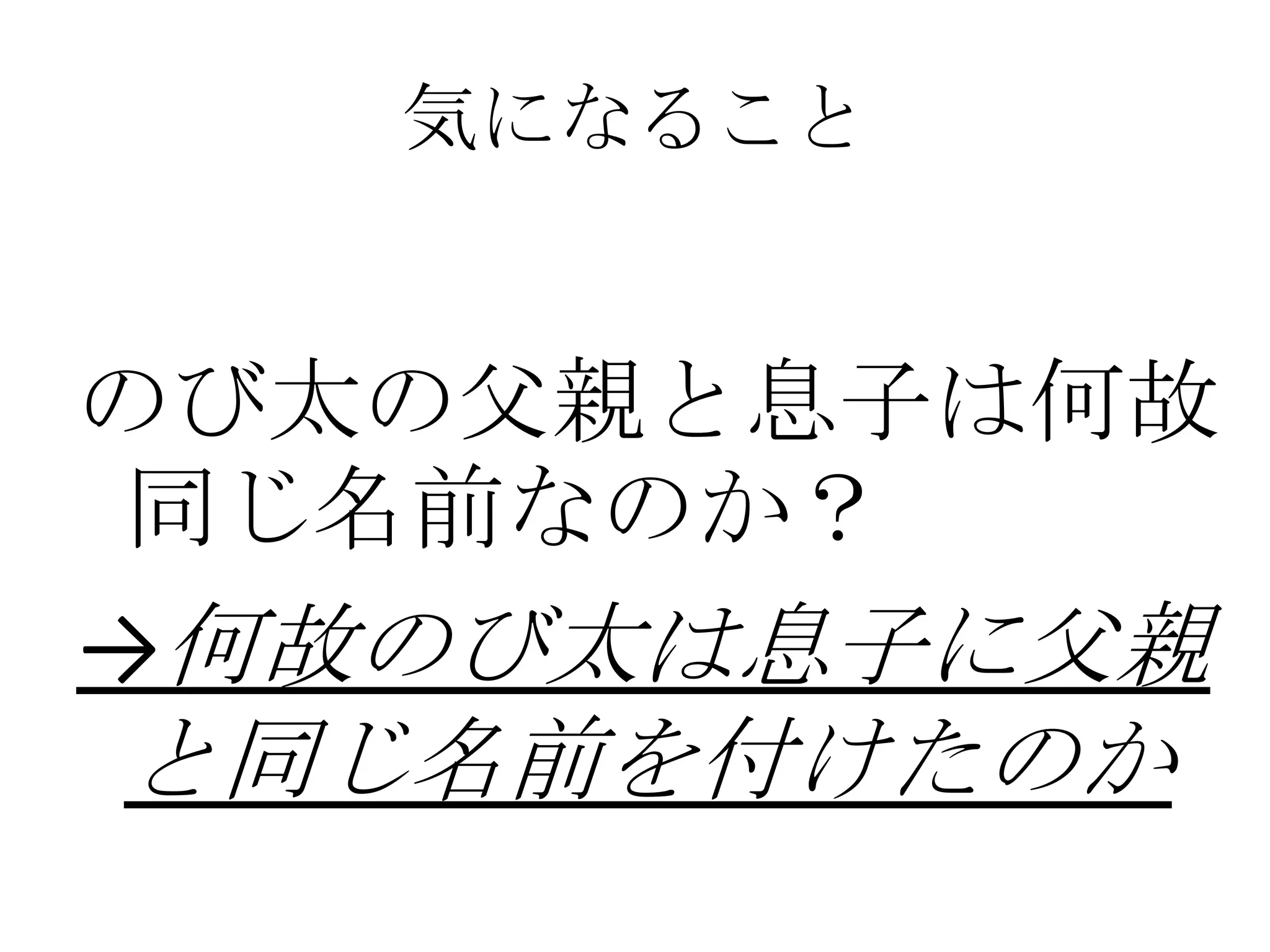 気になること


のび太の父親と息子は何故
 同じ名前なのか？
→何故のび太は息子に父親
と同じ名前を付けたのか
 