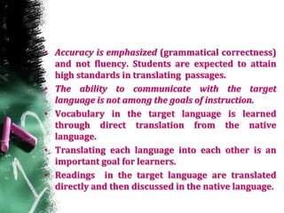 • Accuracy is emphasized (grammatical correctness)
and not fluency. Students are expected to attain
high standards in translating passages.
• The ability to communicate with the target
language is not among the goals of instruction.
• Vocabulary in the target language is learned
through direct translation from the native
language.
• Translating each language into each other is an
important goal for learners.
• Readings in the target language are translated
directly and then discussed in the native language.
 