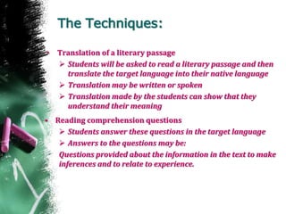 The Techniques:
• Translation of a literary passage
 Students will be asked to read a literary passage and then
translate the target language into their native language
 Translation may be written or spoken
 Translation made by the students can show that they
understand their meaning
• Reading comprehension questions
 Students answer these questions in the target language
 Answers to the questions may be:
Questions provided about the information in the text to make
inferences and to relate to experience.
 