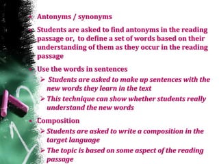 • Antonyms / synonyms
• Students are asked to find antonyms in the reading
passage or, to define a set of words based on their
understanding of them as they occur in the reading
passage
• Use the words in sentences
 Students are asked to make up sentences with the
new words they learn in the text
This technique can show whether students really
understand the new words
• Composition
Students are asked to write a composition in the
target language
The topic is based on some aspect of the reading
passage
 