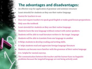 The advantages and disadvantages:
• An effective way for application of grammar and sentence structure
• Least stressful for students as they use their native language.
• Easiest for teachers to use
• Does not require teachers to speak good English or make good lesson preparations.
• Only uses the textbook
• Least stressful for students as they use their native language.
• Students learn the new language without contact with native speakers.
• Students will be able to read literature written in the target language
• Students will be able to translate from one language to another
• It Helps students to develop reading and writing skills.
• It helps students read and appreciate foreign language literature
• Students can become more familiar with the grammar of their native language
• It is helpful for mental exercise.
• The communication between the teacher and the learner have no linguistic
problems because the targeted language are not being actively used.
 