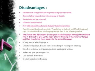 Disadvantages :
• Students lack comprehension-only translating word-for-word
• Does not allow students to create meaning in English.
• Students do not learn to read.
• Extensive memorization
• Very little student/teacher and student/student interaction
• Exact translation is not possible. Translation is, indeed, a difficult task and
exact translation from one language to another is not always possible.
• The person who have learnt a foreign or second language through this method
find it difficult to give up the habit of first thinking in their mother tongue
and then translating their ideas into the second language.
• Wrong idea of what language is.
• Unnatural sequence . It starts with the teaching of reading not listening.
• Speech is neglected as it lays emphasis on reading and writing.
• It does not give pattern practice.
• Less learners’ motivation
• Create frustration for learners.
 
