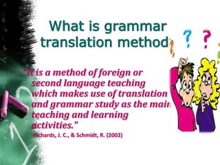 What is grammar
translation method?
“it is a method of foreign or
second language teaching
which makes use of translation
and grammar study as the main
teaching and learning
activities."
-Richards, J. C., & Schmidt, R. (2002)
 
