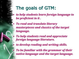 The goals of GTM:
• to help students learn foreign language to
be proficient in it .
• To read and translate literary
masterpieces and classics of the target
language.
• To help students read and appreciate
foreign language literature.
• to develop reading and writing skills.
• To be familiar with the grammar of their
native language and the target language.
 