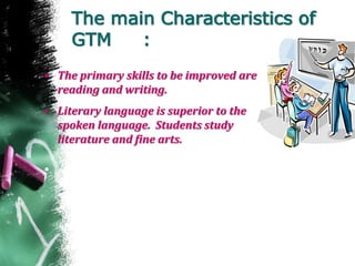 The main Characteristics of
GTM :
• The primary skills to be improved are
reading and writing.
• Literary language is superior to the
spoken language. Students study
literature and fine arts.
• .
 