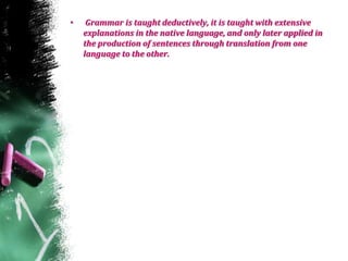 • Grammar is taught deductively, it is taught with extensive
explanations in the native language, and only later applied in
the production of sentences through translation from one
language to the other.
 