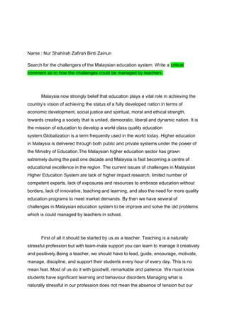 Name : Nur Shahirah Zafirah Binti Zainun

Search for the challengers of the Malaysian education system. Write a critical
comment as to how the challenges could be managed by teachers.




       Malaysia now strongly belief that education plays a vital role in achieving the
country’s vision of achieving the status of a fully developed nation in terms of
economic development, social justice and spiritual, moral and ethical strength,
towards creating a society that is united, democratic, liberal and dynamic nation. It is
the mission of education to develop a world class quality education
system.Globalization is a term frequently used in the world today. Higher education
in Malaysia is delivered through both public and private systems under the power of
the Ministry of Education.The Malaysian higher education sector has grown
extremely during the past one decade and Malaysia is fast becoming a centre of
educational excellence in the region. The current issues of challenges in Malaysian
Higher Education System are lack of higher impact research, limited number of
competent experts, lack of exposures and resources to embrace education without
borders, lack of innovative, teaching and learning, and also the need for more quality
education programs to meet market demands. By then we have several of
challenges in Malaysian education system to be improve and solve the old problems
which is could managed by teachers in school.




       First of all it should be started by us as a teacher. Teaching is a naturally
stressful profession but with team-mate support you can learn to manage it creatively
and positively.Being a teacher, we should have to lead, guide, encourage, motivate,
manage, discipline, and support their students every hour of every day. This is no
mean feat. Most of us do it with goodwill, remarkable and patience. We must know
students have significant learning and behaviour disorders.Managing what is
naturally stressful in our profession does not mean the absence of tension but our
 