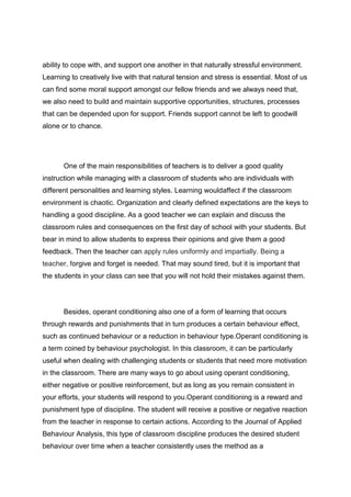 ability to cope with, and support one another in that naturally stressful environment.
Learning to creatively live with that natural tension and stress is essential. Most of us
can find some moral support amongst our fellow friends and we always need that,
we also need to build and maintain supportive opportunities, structures, processes
that can be depended upon for support. Friends support cannot be left to goodwill
alone or to chance.




       One of the main responsibilities of teachers is to deliver a good quality
instruction while managing with a classroom of students who are individuals with
different personalities and learning styles. Learning wouldaffect if the classroom
environment is chaotic. Organization and clearly defined expectations are the keys to
handling a good discipline. As a good teacher we can explain and discuss the
classroom rules and consequences on the first day of school with your students. But
bear in mind to allow students to express their opinions and give them a good
feedback. Then the teacher can apply rules uniformly and impartially. Being a
teacher, forgive and forget is needed. That may sound tired, but it is important that
the students in your class can see that you will not hold their mistakes against them.




       Besides, operant conditioning also one of a form of learning that occurs
through rewards and punishments that in turn produces a certain behaviour effect,
such as continued behaviour or a reduction in behaviour type.Operant conditioning is
a term coined by behaviour psychologist. In this classroom, it can be particularly
useful when dealing with challenging students or students that need more motivation
in the classroom. There are many ways to go about using operant conditioning,
either negative or positive reinforcement, but as long as you remain consistent in
your efforts, your students will respond to you.Operant conditioning is a reward and
punishment type of discipline. The student will receive a positive or negative reaction
from the teacher in response to certain actions. According to the Journal of Applied
Behaviour Analysis, this type of classroom discipline produces the desired student
behaviour over time when a teacher consistently uses the method as a
 