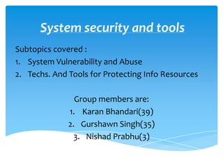 System security and tools
Subtopics covered :
1. System Vulnerability and Abuse
2. Techs. And Tools for Protecting Info Resources

                Group members are:
              1. Karan Bhandari(39)
              2. Gurshawn Singh(35)
                3. Nishad Prabhu(3)
 