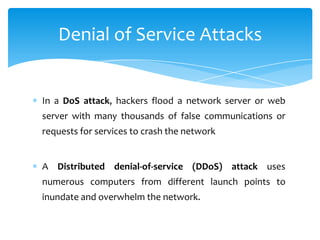 Denial of Service Attacks


In a DoS attack, hackers flood a network server or web
server with many thousands of false communications or
requests for services to crash the network


A Distributed denial-of-service (DDoS) attack uses
numerous computers from different launch points to
inundate and overwhelm the network.
 
