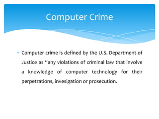 Computer Crime


Computer crime is defined by the U.S. Department of
Justice as “any violations of criminal law that involve
a knowledge of computer technology for their
perpetrations, invesigation or prosecution.
 