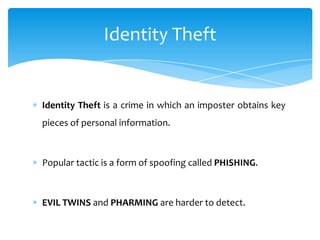 Identity Theft


Identity Theft is a crime in which an imposter obtains key
pieces of personal information.



Popular tactic is a form of spoofing called PHISHING.



EVIL TWINS and PHARMING are harder to detect.
 
