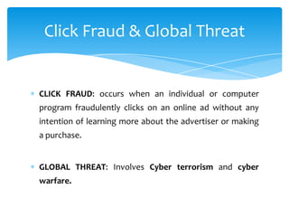 Click Fraud & Global Threat


CLICK FRAUD: occurs when an individual or computer
program fraudulently clicks on an online ad without any
intention of learning more about the advertiser or making
a purchase.


GLOBAL THREAT: Involves Cyber terrorism and cyber
warfare.
 