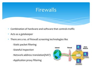 Firewalls


Combination of hardware and software that controls traffic

Acts as a gatekeeper

There are a no. of firewall screening technologies like

  -Static packet filtering

  -Stateful inspection

  -Network address translation(NAT)

  -Application proxy filtering
 