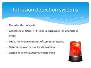 Intrusion detection systems

Placed at the hotspots

Generates a alarm if it finds a suspicious or anomalous
event

Looks for known methods of computer attacks

Detects removal or modification of files

Examines events as they are happening
 