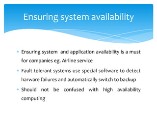 Ensuring system availability


Ensuring system and application availability is a must
for companies eg. Airline service
Fault tolerant systems use special software to detect
harware failures and automatically switch to backup
Should not be confused with high availability
computing
 